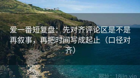 爱一番短复盘：先对齐评论区是不是再叙事，再把时间写成起止（口径对齐）