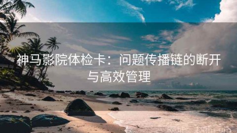 神马影院体检卡：问题传播链的断开与高效管理