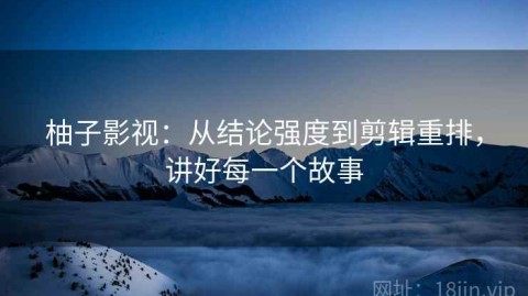 柚子影视：从结论强度到剪辑重排，讲好每一个故事