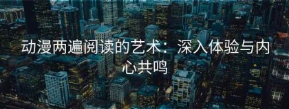 动漫两遍阅读的艺术：深入体验与内心共鸣