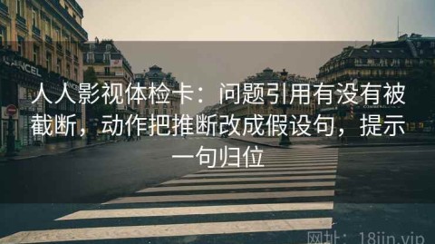 人人影视体检卡：问题引用有没有被截断，动作把推断改成假设句，提示一句归位