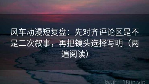 风车动漫短复盘：先对齐评论区是不是二次叙事，再把镜头选择写明（两遍阅读）