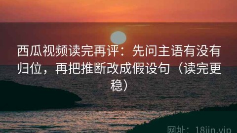 西瓜视频读完再评：先问主语有没有归位，再把推断改成假设句（读完更稳）