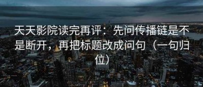 天天影院读完再评：先问传播链是不是断开，再把标题改成问句（一句归位）