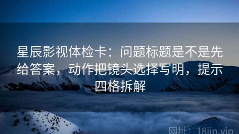 星辰影视体检卡：问题标题是不是先给答案，动作把镜头选择写明，提示四格拆解