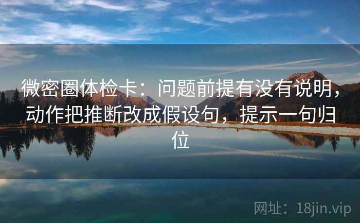 微密圈体检卡：问题前提有没有说明，动作把推断改成假设句，提示一句归位