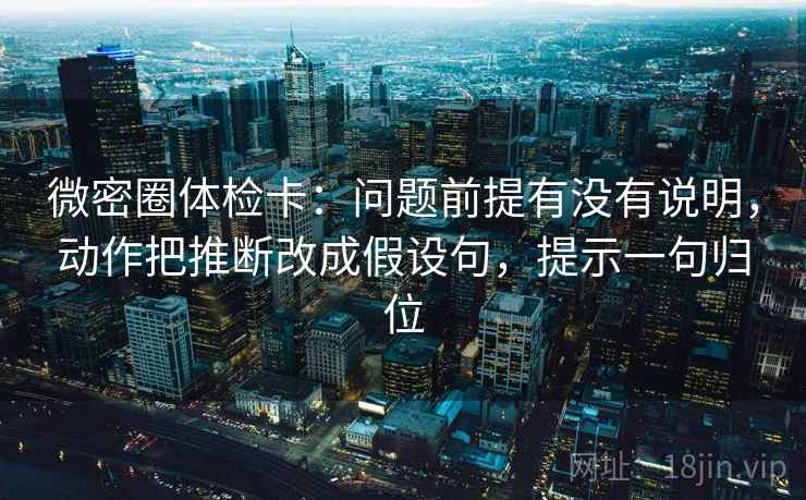 微密圈体检卡：问题前提有没有说明，动作把推断改成假设句，提示一句归位