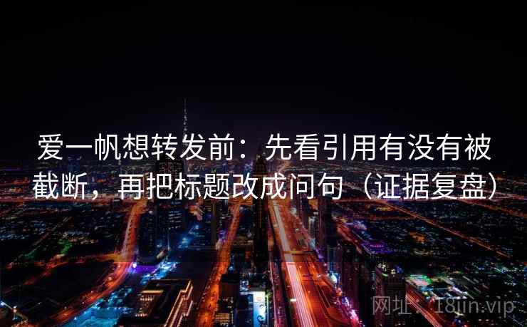爱一帆想转发前：先看引用有没有被截断，再把标题改成问句（证据复盘）
