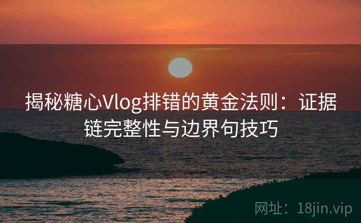 揭秘糖心Vlog排错的黄金法则：证据链完整性与边界句技巧