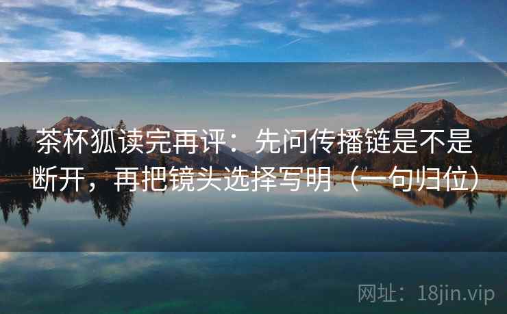 茶杯狐读完再评：先问传播链是不是断开，再把镜头选择写明（一句归位）