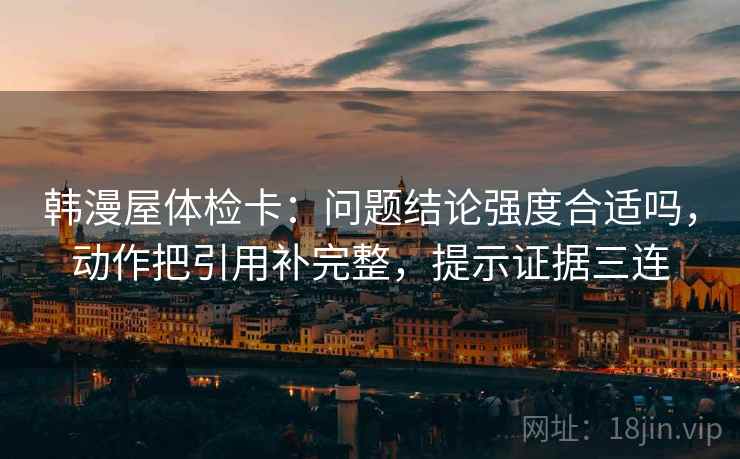 韩漫屋体检卡：问题结论强度合适吗，动作把引用补完整，提示证据三连