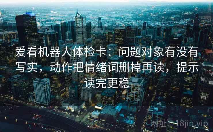 爱看机器人体检卡：问题对象有没有写实，动作把情绪词删掉再读，提示读完更稳