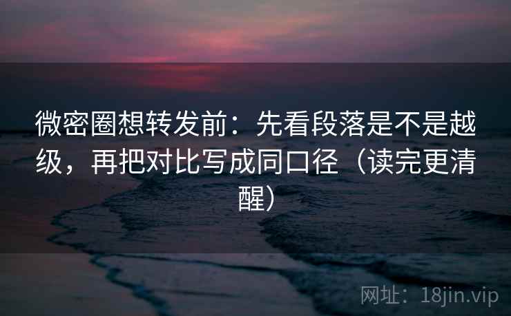 微密圈想转发前：先看段落是不是越级，再把对比写成同口径（读完更清醒）