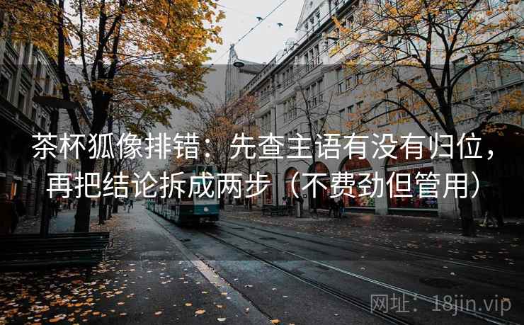 茶杯狐像排错：先查主语有没有归位，再把结论拆成两步（不费劲但管用）