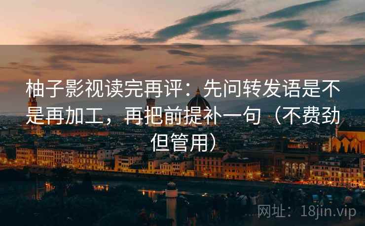 柚子影视读完再评：先问转发语是不是再加工，再把前提补一句（不费劲但管用）