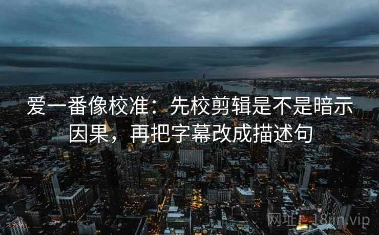 爱一番像校准：先校剪辑是不是暗示因果，再把字幕改成描述句