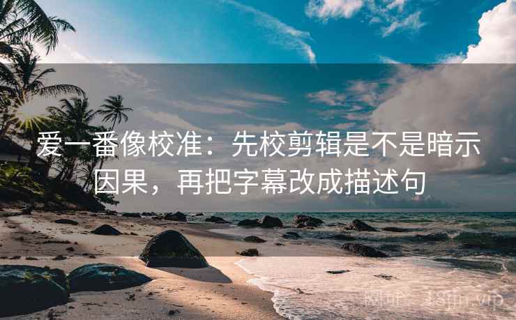 爱一番像校准：先校剪辑是不是暗示因果，再把字幕改成描述句