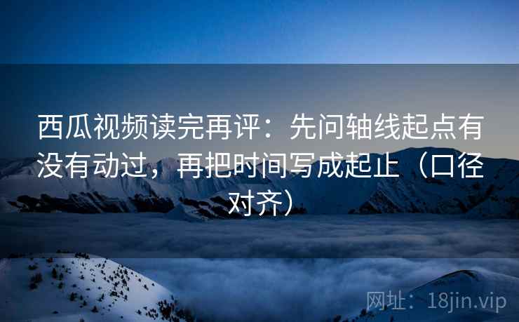西瓜视频读完再评：先问轴线起点有没有动过，再把时间写成起止（口径对齐）
