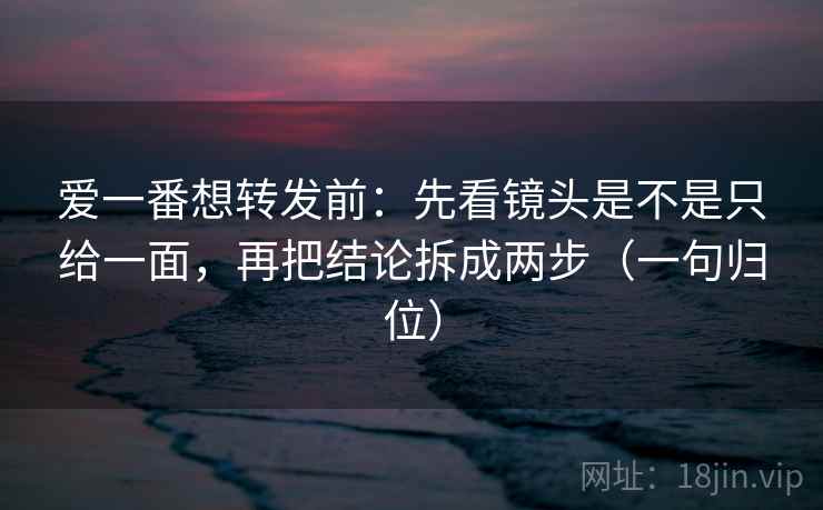 爱一番想转发前：先看镜头是不是只给一面，再把结论拆成两步（一句归位）