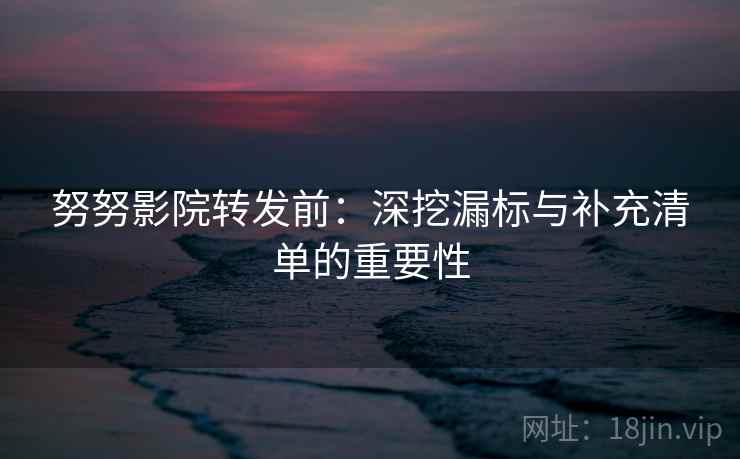 努努影院转发前：深挖漏标与补充清单的重要性
