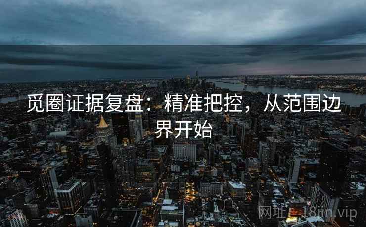 觅圈证据复盘:精准把控,从范围边界开始 觅圈证据复盘:精准把控,从范围边界开始
