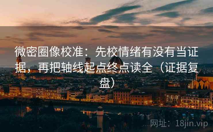 微密圈像校准:先校情绪有没有当证据,再把轴线起点终点读全(证据复盘) 微密圈像校准:先校情绪有没有当证据,再把轴线起点终点读全(证据复盘)