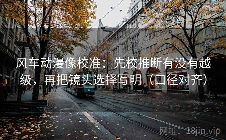 风车动漫像校准:先校推断有没有越级,再把镜头选择写明(口径对齐) 风车动漫像校准:先校推断有没有越级,再把镜头选择写明(口径对齐)