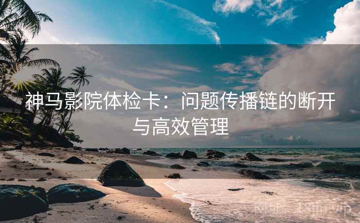 神马影院体检卡：问题传播链的断开与高效管理