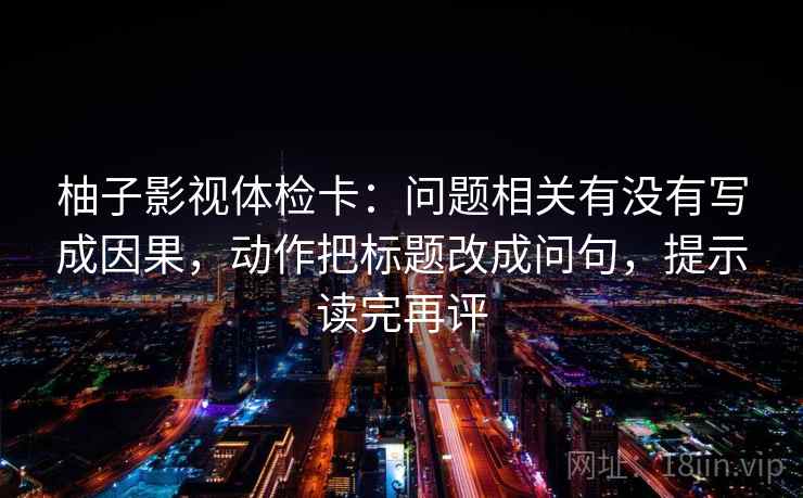 柚子影视体检卡:问题相关有没有写成因果,动作把标题改成问句,提示读完再评 柚子影视体检卡:问题相关有没有写成因果,动作把标题改成问句,提示读完再评