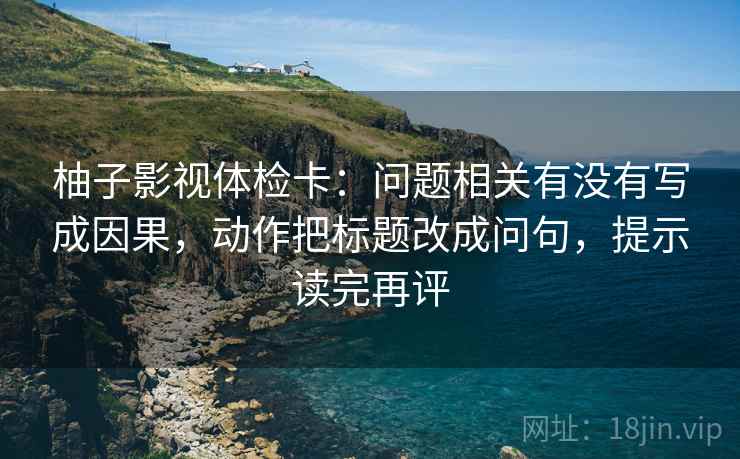 柚子影视体检卡:问题相关有没有写成因果,动作把标题改成问句,提示读完再评 柚子影视体检卡:问题相关有没有写成因果,动作把标题改成问句,提示读完再评