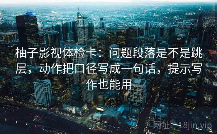 柚子影视体检卡:问题段落是不是跳层,动作把口径写成一句话,提示写作也能用 柚子影视体检卡:问题段落是不是跳层,动作把口径写成一句话,提示写作也能用