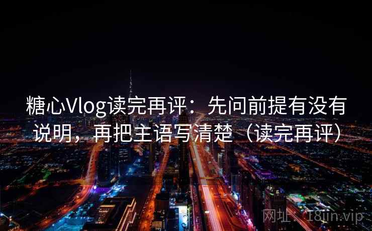 糖心Vlog读完再评:先问前提有没有说明,再把主语写清楚(读完再评) 糖心Vlog读完再评:先问前提有没有说明,再把主语写清楚(读完再评)