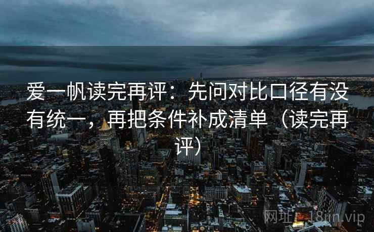 爱一帆读完再评:先问对比口径有没有统一,再把条件补成清单(读完再评) 爱一帆读完再评:先问对比口径有没有统一,再把条件补成清单(读完再评)