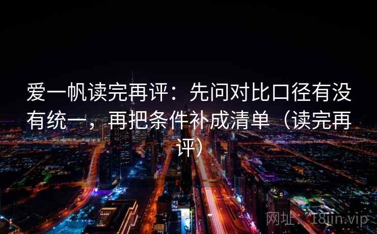 爱一帆读完再评:先问对比口径有没有统一,再把条件补成清单(读完再评) 爱一帆读完再评:先问对比口径有没有统一,再把条件补成清单(读完再评)