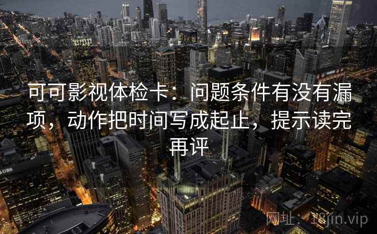 可可影视体检卡:问题条件有没有漏项,动作把时间写成起止,提示读完再评 可可影视体检卡:问题条件有没有漏项,动作把时间写成起止,提示读完再评