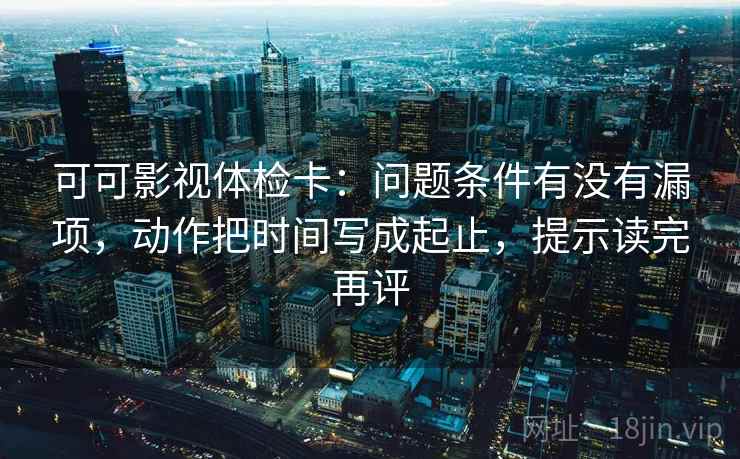 可可影视体检卡:问题条件有没有漏项,动作把时间写成起止,提示读完再评 可可影视体检卡:问题条件有没有漏项,动作把时间写成起止,提示读完再评